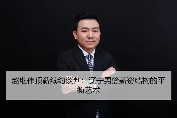 赵继伟顶薪续约谈判：辽宁男篮薪资结构的平衡艺术