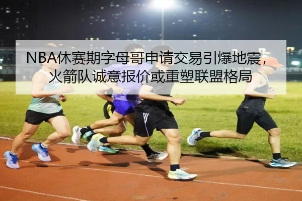 NBA休赛期字母哥申请交易引爆地震，火箭队诚意报价或重塑联盟格局