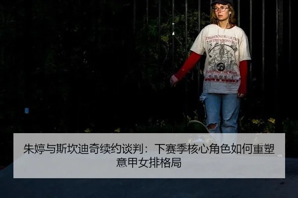 朱婷与斯坎迪奇续约谈判：下赛季核心角色如何重塑意甲女排格局