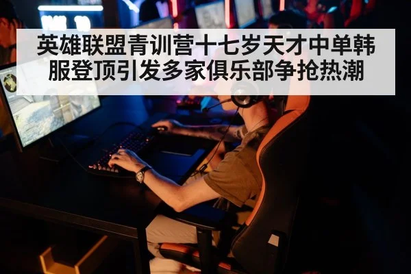 英雄联盟青训营十七岁天才中单韩服登顶引发多家俱乐部争抢热潮