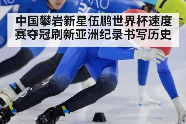 中国攀岩新星伍鹏世界杯速度赛夺冠刷新亚洲纪录书写历史
